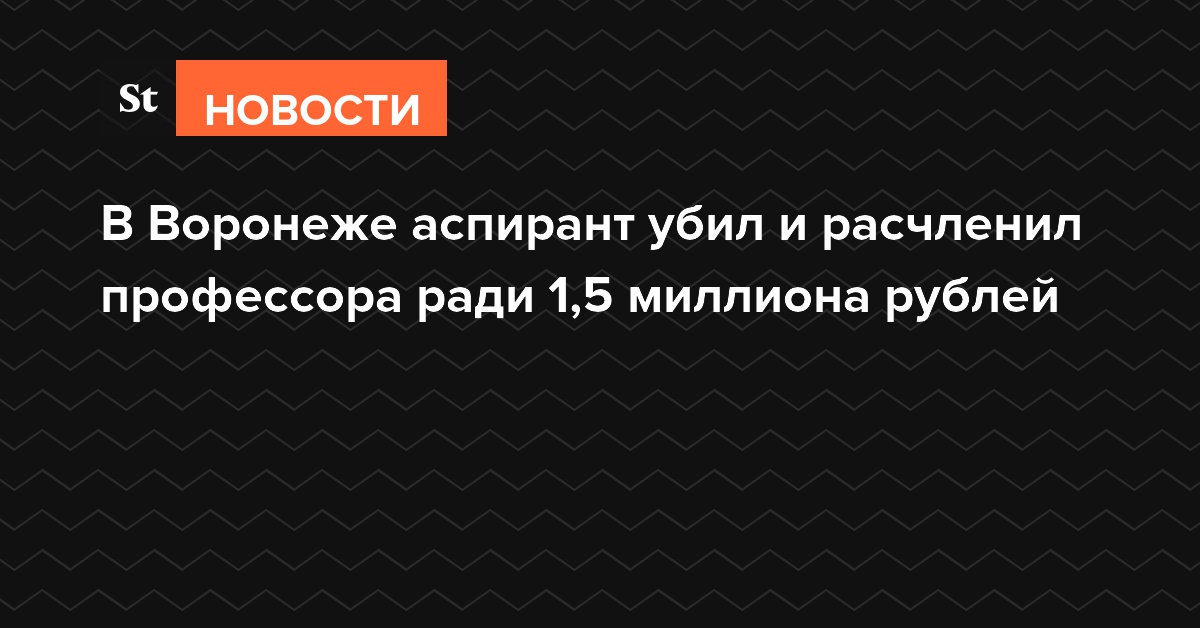В Воронеже аспирант убил и расчленил профессора ради 1,5 миллиона рублей